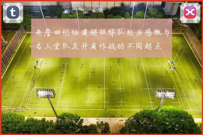 老詹回忆组建超级球队经历感慨与名人堂队友并肩作战的不同起点
