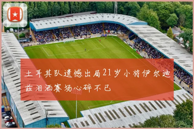 土耳其队遗憾出局21岁小将伊尔迪兹泪洒赛场心碎不已