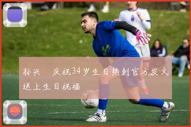 孙兴慜庆祝34岁生日热刺官方发文送上生日祝福