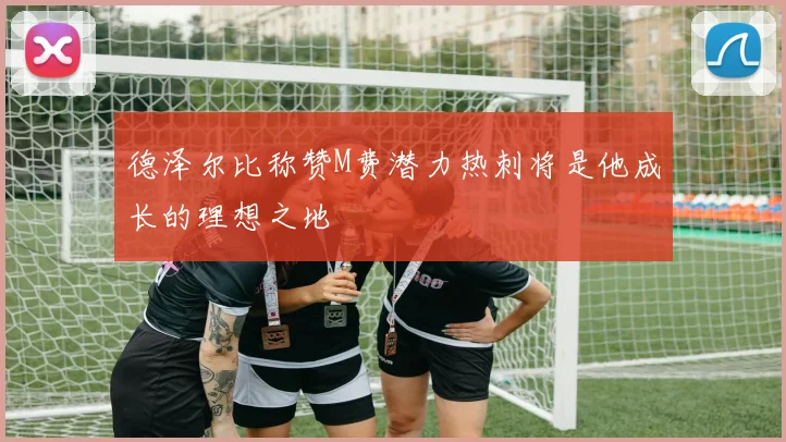 德泽尔比称赞M费潜力热刺将是他成长的理想之地