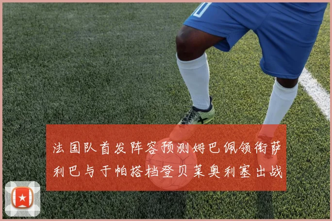 法国队首发阵容预测姆巴佩领衔萨利巴与于帕搭档登贝莱奥利塞出战