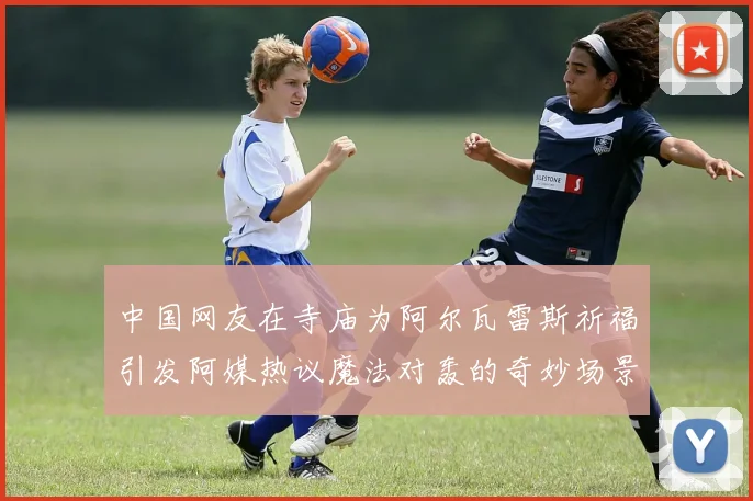 中国网友在寺庙为阿尔瓦雷斯祈福引发阿媒热议魔法对轰的奇妙场景