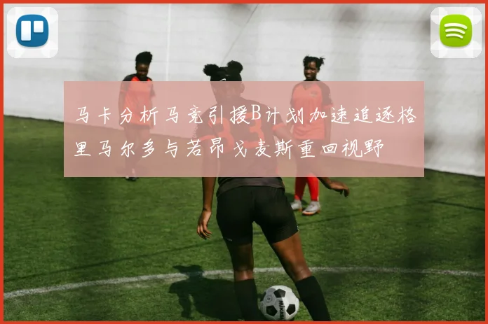 马卡分析马竞引援B计划加速追逐格里马尔多与若昂戈麦斯重回视野