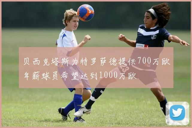 贝西克塔斯为特罗萨德提供700万欧年薪球员希望达到1000万欧
