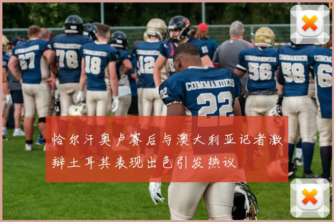 恰尔汗奥卢赛后与澳大利亚记者激辩土耳其表现出色引发热议