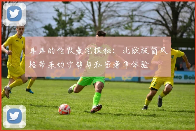 库库的伦敦豪宅探秘：北欧极简风格带来的宁静与私密奢华体验