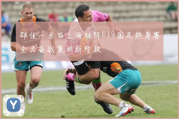 邵佳一亲临上海助阵U19国足热身赛全力备战集训新阶段