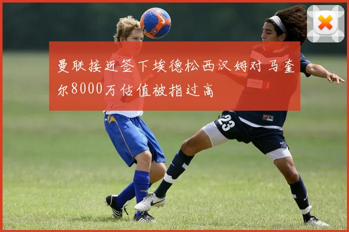 曼联接近签下埃德松西汉姆对马奎尔8000万估值被指过高