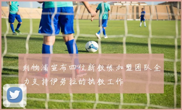 利物浦宣布四位新教练加盟团队全力支持伊劳拉的执教工作