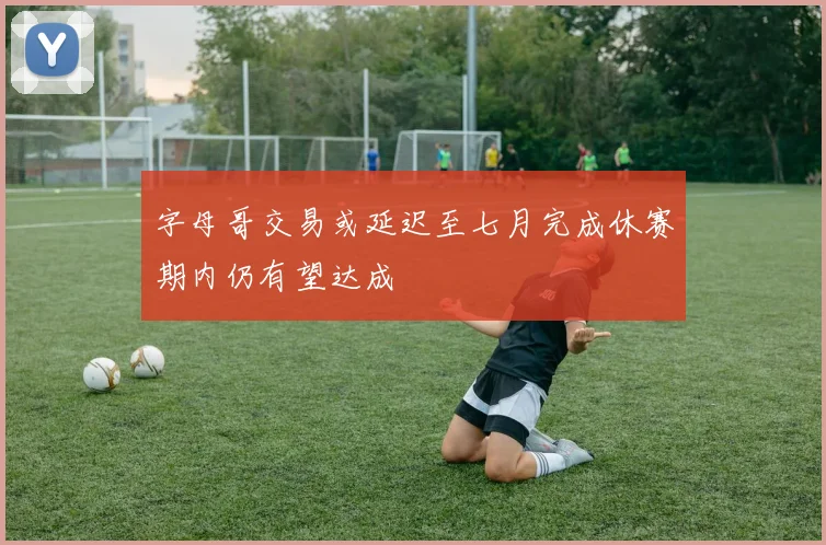 字母哥交易或延迟至七月完成休赛期内仍有望达成