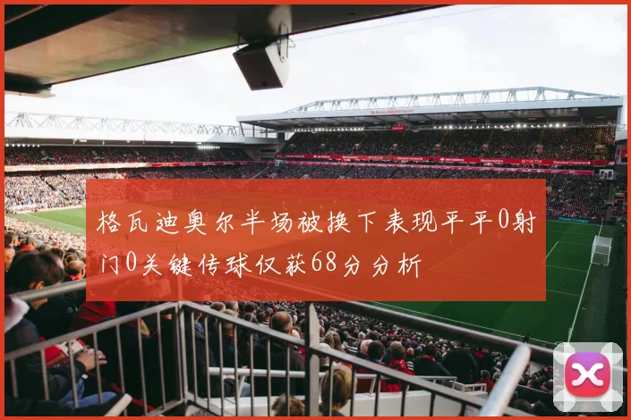 格瓦迪奥尔半场被换下表现平平0射门0关键传球仅获68分分析