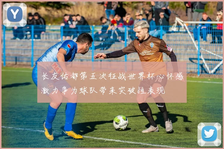 长友佑都第五次征战世界杯心怀感激力争为球队带来突破性表现