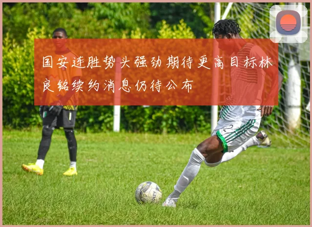 国安连胜势头强劲期待更高目标林良铭续约消息仍待公布