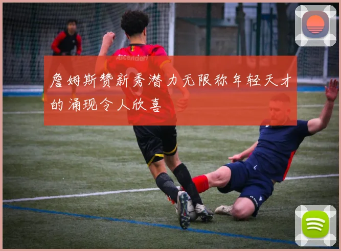 詹姆斯赞新秀潜力无限称年轻天才的涌现令人欣喜