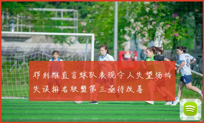 邓利维直言球队表现令人失望场均失误排名联盟第三亟待改善