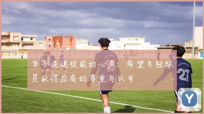 华子谈退役前的心声：希望年轻球员获得应有的尊重与认可