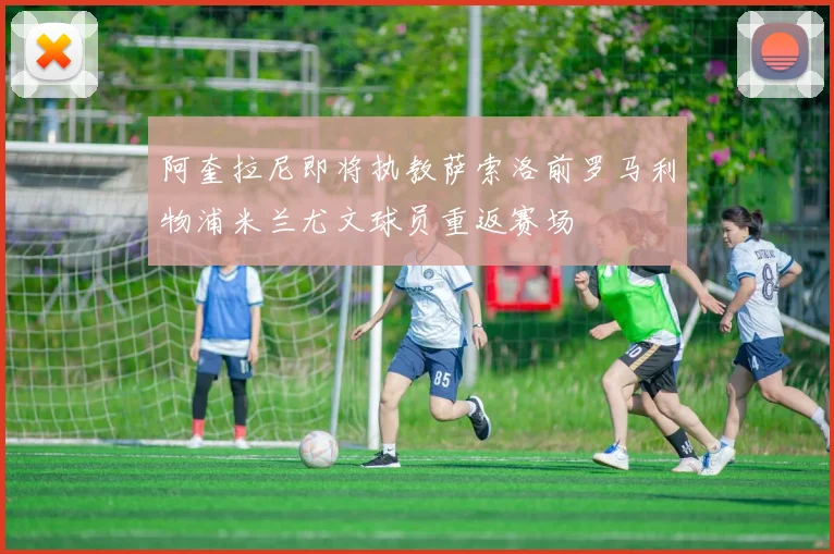 阿奎拉尼即将执教萨索洛前罗马利物浦米兰尤文球员重返赛场
