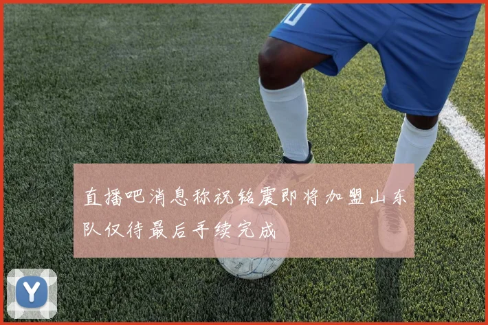 直播吧消息称祝铭震即将加盟山东队仅待最后手续完成