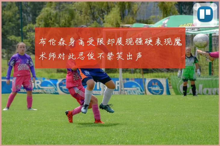 布伦森身高受限却展现强硬表现魔术师对此忍俊不禁笑出声
