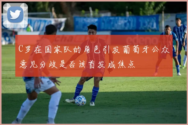 C罗在国家队的角色引发葡萄牙公众意见分歧是否该首发成焦点