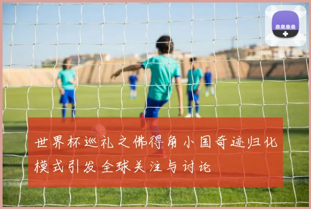 世界杯巡礼之佛得角小国奇迹归化模式引发全球关注与讨论