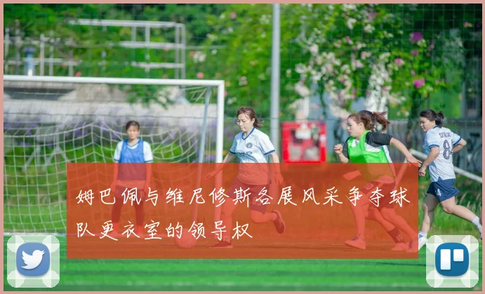 姆巴佩与维尼修斯各展风采争夺球队更衣室的领导权