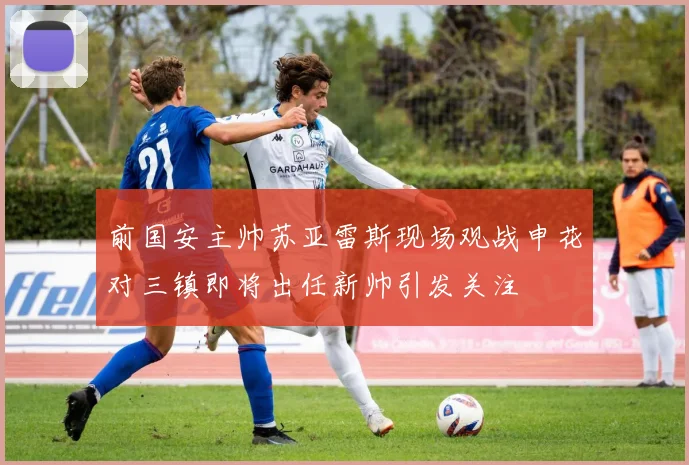 前国安主帅苏亚雷斯现场观战申花对三镇即将出任新帅引发关注
