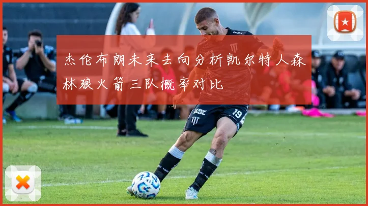 杰伦布朗未来去向分析凯尔特人森林狼火箭三队概率对比