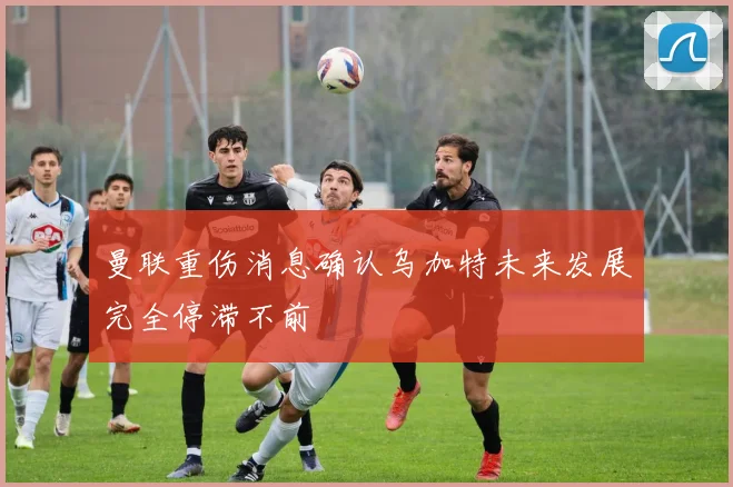 曼联重伤消息确认乌加特未来发展完全停滞不前
