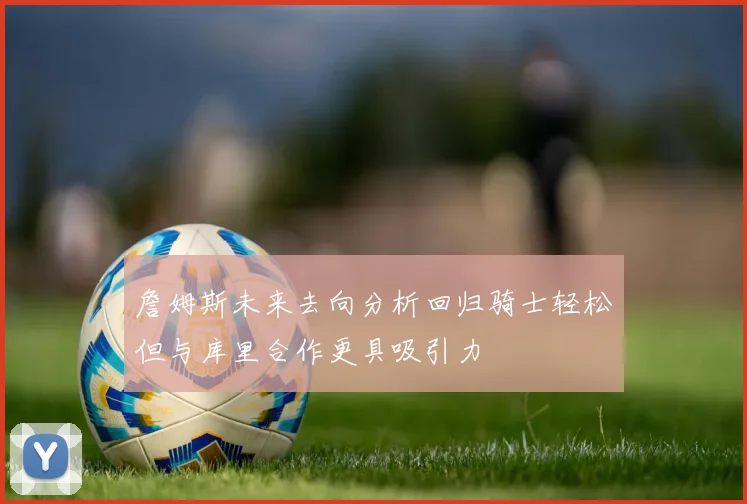 詹姆斯未来去向分析回归骑士轻松但与库里合作更具吸引力